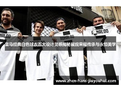 皇马经典白色球衣五大设计灵感揭秘展现荣耀传承与永恒美学
