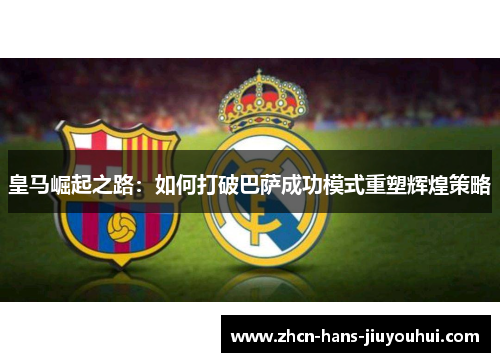 皇马崛起之路：如何打破巴萨成功模式重塑辉煌策略